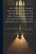 An Order of Family Prayer for Every Day in the Week, and for the Commemoration of the Holy Days and Seasons of the Church: Selected and Arranged From the Bible, the Liturgy, and Various Books of Devotion