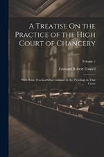 A Treatise On the Practice of the High Court of Chancery: With Some Practical Observations On the Pleadings in That Court; Volume 1