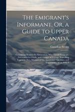 The Emigrant's Informant, Or, a Guide to Upper Canada: Containing Reasons for Emigration, Who Should Emigrate, Necessaries for Outfit, and Charges of Voyage, Travelling Expences [Sic], Manners of the Americans: Qualities, and Capabilities, of the Soil, P