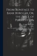 From Boniface to Bank Burglar, Or, the Price of Persecution: How a Successful Business Man, Through the Miscarriage of Justice, Became a Notorious Bank Looter