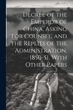 Decree of the Emperor of China, Asking for Counsel, and the Replies of the Administration, 1850-51, With Other Papers