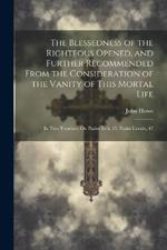 The Blessedness of the Righteous Opened, and Further Recommended From the Consideration of the Vanity of This Mortal Life: In Two Treatises, On Psalm Xvii, 15, Psalm Lxxxix, 47