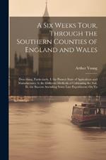 A Six Weeks Tour, Through the Southern Counties of England and Wales: Describing, Particularly, I. the Present State of Agriculture and Manufactures. Ii. the Different Methods of Cultivating the Soil. Iii. the Success Attending Some Late Experiments On Va