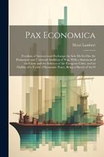 Pax Economica: Freedom of International Exchange the Sole Method for the Permanent and Universal Abolition of War, With a Statement of the Cause and the Solution of the European Crisis, and an Outline of a Treaty of Economic Peace, Being a Sketch of the O