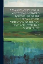 A Manual of Pastoral Visitation, Intended for the Use of the Clergy in Their Visitation of the Sick and Afflicted, by a Parish Priest