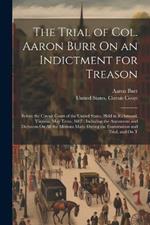 The Trial of Col. Aaron Burr On an Indictment for Treason: Before the Circuit Court of the United States, Held in Richmond, Virginia, May Term, 1807: Including the Arguments and Decisions On All the Motions Made During the Examination and Trial, and On T