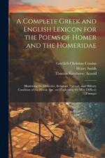 A Complete Greek and English Lexicon for the Poems of Homer and the Homeridae: Illustrating the Domestic, Religious, Political, and Military Condition of the Heroic Age, and Explaining the Most Difficult Passages