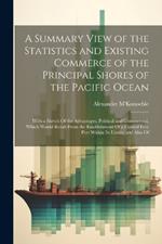 A Summary View of the Statistics and Existing Commerce of the Principal Shores of the Pacific Ocean: With a Sketch Of the Advantages, Political and Commercial, Which Would Result From the Establishment Of a Central Free Port Within Its Limits; and Also Of