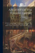 A Survey of the Turkish Empire: In Which Are Considered I. Its Government ... Ii. the State of the Provinces ... Iii. the Causes of the Decline of Turkey ... Iv. the British Commerce With Turkey ... With Many Other Important Particulars