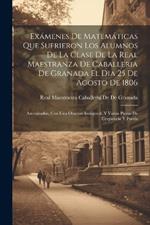 Exámenes De Matemáticas Que Sufrieron Los Alumnos De La Clase De La Real Maestranza De Caballeria De Granada El Dia 25 De Agosto De 1806: Amenizados, Con Una Oracion Inaugural, Y Varias Piezas De Eloqüencia Y Poesía