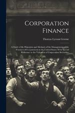 Corporation Finance: A Study of the Principles and Methods of the Management of the Finances of Corporations in the United States; With Special Reference to the Valuation of Corporation Sercurities