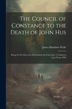 The Council of Constance to the Death of John Hus: Being the Ford Lectures Delivered in the University of Oxford in Lent Term, 1900