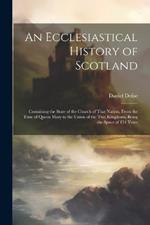 An Ecclesiastical History of Scotland: Containing the State of the Church of That Nation, From the Time of Queen Mary to the Union of the Two Kingdoms, Being the Space of 154 Years