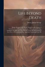 Life Beyond Death: Being a Review of the World's Beliefs On the Subject, a Consideration of Present Conditions of Thought and Feeling, Leading to the Question As to Whether It Can Be Demonstrated As a Fact, to Which Is Added an Appendix Containing Some Hi