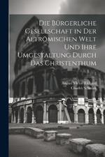 Die Bürgerliche Gesellschaft in Der Altrömischen Welt Und Ihre Umgestaltung Durch Das Christenthum