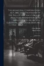 The Municipal Corporations Act, 1882, and Provisions of the Ballot Act and Corrupt Practices Prevention Acts Applicable to Municipal Elections, and Other Statutes: With Notes