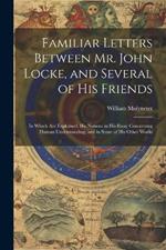 Familiar Letters Between Mr. John Locke, and Several of His Friends: In Which Are Explained, His Notions in His Essay Concerning Human Understanding, and in Some of His Other Works