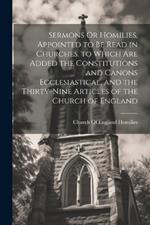 Sermons Or Homilies, Appointed to Be Read in Churches. to Which Are Added the Constitutions and Canons Ecclesiastical, and the Thirty-Nine Articles of the Church of England