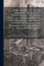 Verbatim Report Of The Debate In The House Of Commons On The Trades Disputes Bill, March 10th, 1905, With Division List And Short History Of The Taff Vale Judgment And Committee's Work On The Subject