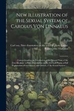 New Illustration of the Sexual System of Carolus Von Linnaeus: Comprehending an Elucidation of the Several Parts of the Fructification; a Prize Dissertation on the Sexes of Plants, a Full Explanation of the Classes, and Orders, of the Sexual System;...; v. 2
