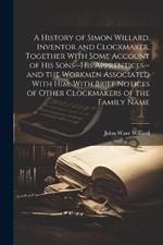 A History of Simon Willard, Inventor and Clockmaker, Together With Some Account of His Sons--his Apprentices--and the Workmen Associated With Him, With Brief Notices of Other Clockmakers of the Family Name