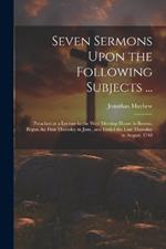 Seven Sermons Upon the Following Subjects ...: Preached at a Lecture in the West Meeting-house in Boston, Begun the First Thursday in June, and Ended the Last Thursday in August, 1748