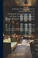 A New Collection of Chimney Pieces, Ornamented in the Style of the Etruscan, Greek, and Roman Architecture: Containing Thirty Six Designs, Suitable to the Most Elegant Range of Apartments, With Descriptions of the Plates in English and French