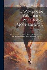 ... Woman in Girlhood, Wifehood, Motherhood; Her Responsibilities and Her Duties at All Periods of Life; a Guide in the Maintenance of Her Health and That of Her Children