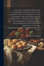 Steiger's German American cookbook. Steiger's deutsch-amerikanisches kochbuch für kleinere familien. Praktische anweisung, auf deutsche weise gut, schmackhaft, abwechselnd und sparsam zu kochen. Mit berücksichtigung amerikanischer nahrungsmittel und...