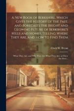 A New Book of Berkshire, Which Gives the History of the Past, and Forecasts the Bright and Glowing Future of Berkshire's Hills and Homes, Telling Where They Are, and How to Find Them; What They Are, and Why They Are What They Are--at Once the Most...