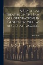 A Practical Treatise on the Law of Corporations in General, as Well as Aggregate as Sole ..