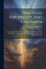 Practical Electricity, And Galvanism: Containing A Series Of Experiments. Calculated For The Use Of Those Who Are Desirous Of Becoming Acquainted With That Branch Of Science