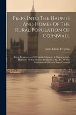 Peeps Into The Haunts And Homes Of The Rural Population Of Cornwall: Being Reminiscences Of Cornish Character & Characteristics, Illustrative Of The Dialect, Peculiarities, &c., &c., Of The Inhabitants Of West & North Cornwall