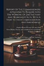 Report Of The Commissioners Appointed To Inquire Into The Working Of The Factory And Workshops Acts, With A View To Their Consolidation And Amendment: Together With Minutes Of Evidence, Appendix, And Index