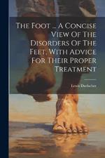 The Foot ... A Concise View Of The Disorders Of The Feet, With Advice For Their Proper Treatment