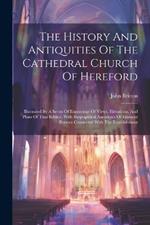The History And Antiquities Of The Cathedral Church Of Hereford: Illustrated By A Series Of Engravings Of Views, Elevations, And Plans Of That Edifice, With Biographical Anecdotes Of Eminent Persons Connected With The Establishment