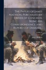 The Papers of James Madison, Purchased by Order of Congress, Being His Correspondence and Reports of Debates...; Volume II