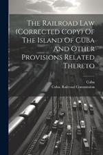 The Railroad Law (corrected Copy) Of The Island Of Cuba And Other Provisions Related Thereto