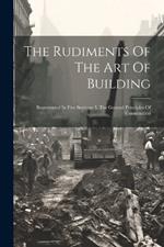 The Rudiments Of The Art Of Building: Represented In Five Sections: I. The General Principles Of Construction