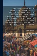 The Modern History Of Hindostan, Comprehending That Of The Greek Empire Of Bactria, And Other Great Asiatic Kingdoms... Commencing At The Period Of The Death Of Alexander, And Intended To Be Brought Down To The Close Of The Eighteenth Century [by