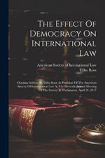 The Effect Of Democracy On International Law: Opening Address By Elihu Root As President Of The American Society Of International Law At The Eleventh Annual Meeting Of The Society In Washington, April 26, 1917