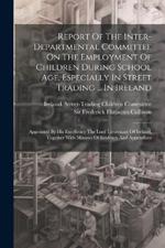 Report Of The Inter-departmental Committee On The Employment Of Children During School Age, Especially In Street Trading ... In Ireland: Appointed By His Excellency The Lord Lieutenant Of Ireland, Together With Minutes Of Evidence And Appendices