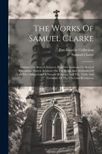 The Works Of Samuel Clarke: Sermons On Several Subjects. Eighteen Sermons On Several Occasions. Sixteen Sermons On The Being And Attributes Of God, The Obligations Of Natural Religion, And The Truth And Certainty Of The Christian Revelation