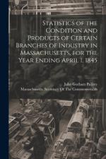 Statistics of the Condition and Products of Certain Branches of Industry in Massachusetts, for the Year Ending April 1, 1845