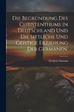 Die Begründung des Christenthums in Deutschland und die sittliche und geistige Erziehung der Germanen.