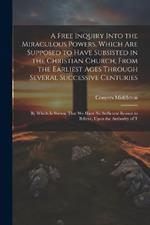 A Free Inquiry Into the Miraculous Powers, Which are Supposed to Have Subsisted in the Christian Church, From the Earliest Ages Through Several Successive Centuries: By Which is Shewn, That we Have no Sufficient Reason to Believe, Upon the Authority of T