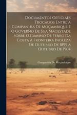 Documentos Officiaes Trocados Entre a Companhia De Moçambique E O Governo De Sua Magestade Sobre O Camino De Ferro Da Costa À Fronteira Ingleza De Outubro De 1899 a Outubro De 1904