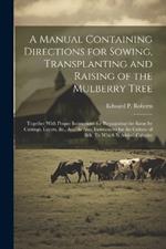 A Manual Containing Directions for Sowing, Transplanting and Raising of the Mulberry Tree: Together With Proper Instructions for Propagating the Same by Cuttings, Layers, &c., &c.; As Also, Instructions for the Culture of Silk: To Which Is Added, Calculat