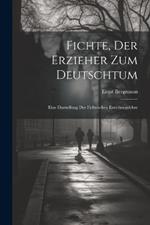 Fichte, Der Erzieher Zum Deutschtum: Eine Darstellung Der Fichteschen Erziehungslehre