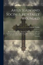 Arius Slain and Socinus Mortally Wounded: By Scripturally Proving a Plurality of Persons in the Godhead, That Jesus Christ has all the Divine Names Applied to him, and That he is Essentially Christ, the Wisdom and the Power of the Godhead